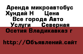 Аренда микроавтобус Хундай Н1  › Цена ­ 50 - Все города Авто » Услуги   . Северная Осетия,Владикавказ г.